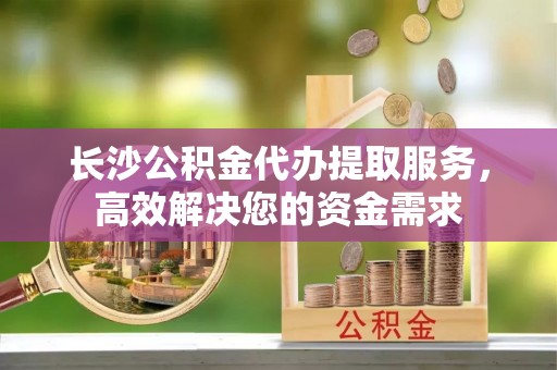 龙凤长沙公积金代办提取服务，高效解决您的资金需求