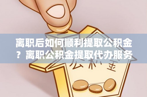 龙凤离职后如何顺利提取公积金？离职公积金提取代办服务帮你搞定！